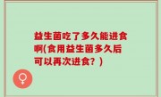益生菌吃了多久能进食啊(食用益生菌多久后可以再次进食？)
