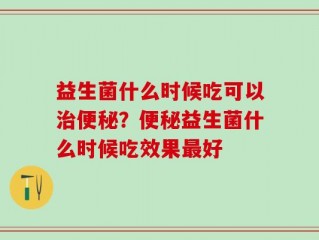 益生菌什么时候吃可以治便秘？便秘益生菌什么时候吃效果最好