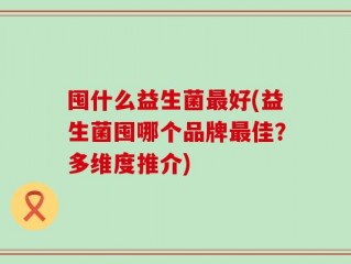 囤什么益生菌最好(益生菌囤哪个品牌最佳？多维度推介)