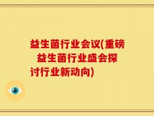 益生菌行业会议(重磅  益生菌行业盛会探讨行业新动向)