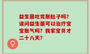 益生菌吃完胀肚子吗？请问益生菌可以治疗宝宝胀气吗？我家宝贝才二十八天？