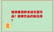 植物果蔬酵素益生菌饮品？健康饮品的新选择？
