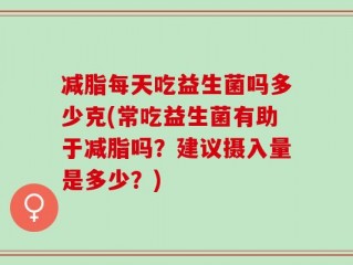 减脂每天吃益生菌吗多少克(常吃益生菌有助于减脂吗？建议摄入量是多少？)