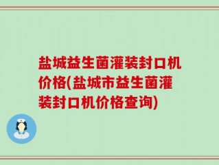 盐城益生菌灌装封口机价格(盐城市益生菌灌装封口机价格查询)