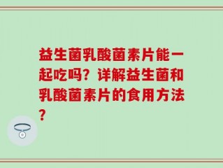 益生菌乳酸菌素片能一起吃吗？详解益生菌和乳酸菌素片的食用方法？