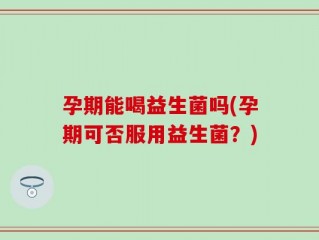 孕期能喝益生菌吗(孕期可否服用益生菌？)