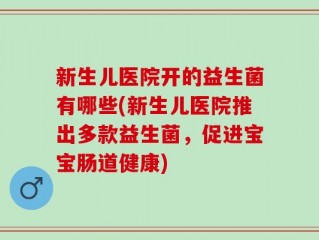 新生儿医院开的益生菌有哪些(新生儿医院推出多款益生菌，促进宝宝肠道健康)