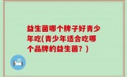 益生菌哪个牌子好青少年吃(青少年适合吃哪个品牌的益生菌？)