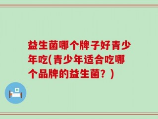 益生菌哪个牌子好青少年吃(青少年适合吃哪个品牌的益生菌？)