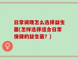 日常调理怎么选择益生菌(怎样选择适合日常保健的益生菌？)