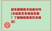 益生菌肠癌术后能吃吗(术后能否食用益生菌？了解肠癌康复饮食建议)