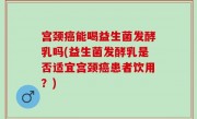 宫颈癌能喝益生菌发酵乳吗(益生菌发酵乳是否适宜宫颈癌患者饮用？)