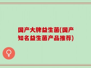 国产大牌益生菌(国产知名益生菌产品推荐)
