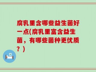 腐乳里含哪些益生菌好一点(腐乳里富含益生菌，有哪些菌种更优质？)