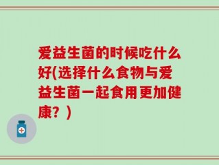 爱益生菌的时候吃什么好(选择什么食物与爱益生菌一起食用更加健康？)
