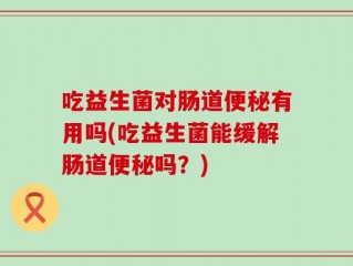 吃益生菌对肠道便秘有用吗(吃益生菌能缓解肠道便秘吗？)