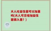 大人吃益生菌可以加量吗(大人可否增加益生菌摄入量？)