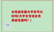 女性益生菌大学生可以吃吗(大学女生适合食用益生菌吗？)