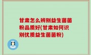 甘肃怎么辨别益生菌菌粉品质好(甘肃如何识别优质益生菌菌粉)