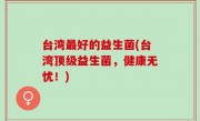 台湾最好的益生菌(台湾顶级益生菌，健康无忧！)