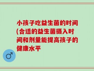小孩子吃益生菌的时间(合适的益生菌摄入时间和剂量能提高孩子的健康水平