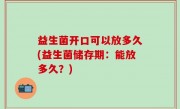 益生菌开口可以放多久(益生菌储存期：能放多久？)