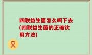 四联益生菌怎么喝下去(四联益生菌的正确饮用方法)