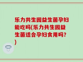 乐力共生园益生菌孕妇能吃吗(乐力共生园益生菌适合孕妇食用吗？)
