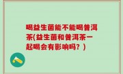 喝益生菌能不能喝普洱茶(益生菌和普洱茶一起喝会有影响吗？)