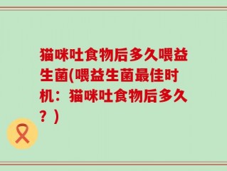 猫咪吐食物后多久喂益生菌(喂益生菌最佳时机：猫咪吐食物后多久？)