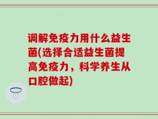 调解免疫力用什么益生菌(选择合适益生菌提高免疫力，科学养生从口腔做起)