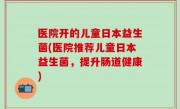 医院开的儿童日本益生菌(医院推荐儿童日本益生菌，提升肠道健康)