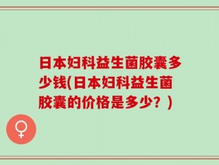 日本妇科益生菌胶囊多少钱(日本妇科益生菌胶囊的价格是多少？)