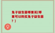 兔子益生菌哪里买(哪里可以购买兔子益生菌？)