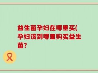 益生菌孕妇在哪里买(孕妇该到哪里购买益生菌？