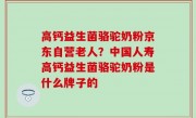 高钙益生菌骆驼奶粉京东自营老人？中国人寿高钙益生菌骆驼奶粉是什么牌子的