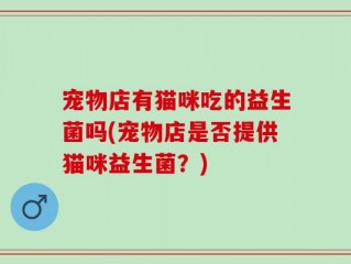 宠物店有猫咪吃的益生菌吗(宠物店是否提供猫咪益生菌？)
