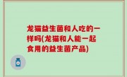 龙猫益生菌和人吃的一样吗(龙猫和人能一起食用的益生菌产品)