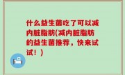 什么益生菌吃了可以减内脏脂肪(减内脏脂肪的益生菌推荐，快来试试！)