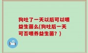 狗吐了一天以后可以喂益生菌么(狗吐后一天可否喂养益生菌？)
