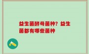 益生菌酵母菌种？益生菌都有哪些菌种