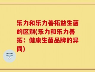 乐力和乐力善拓益生菌的区别(乐力和乐力善拓：健康生菌品牌的异同)