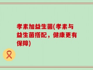 孝素加益生菌(孝素与益生菌搭配，健康更有保障)