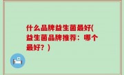 什么品牌益生菌最好(益生菌品牌推荐：哪个最好？)
