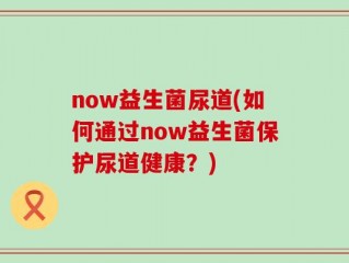now益生菌尿道(如何通过now益生菌保护尿道健康？)