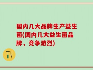 国内几大品牌生产益生菌(国内几大益生菌品牌，竞争激烈)