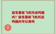 益生菌能飞机托运吗国内？益生菌能飞机托运吗国内可以用吗