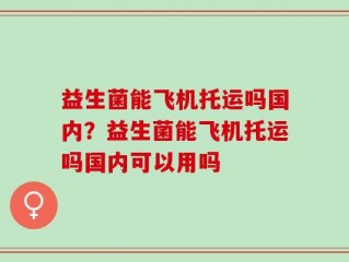 益生菌能飞机托运吗国内？益生菌能飞机托运吗国内可以用吗