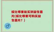 绥化哪里能买到益生菌片(绥化哪里可购买益生菌片？)