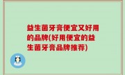益生菌牙膏便宜又好用的品牌(好用便宜的益生菌牙膏品牌推荐)